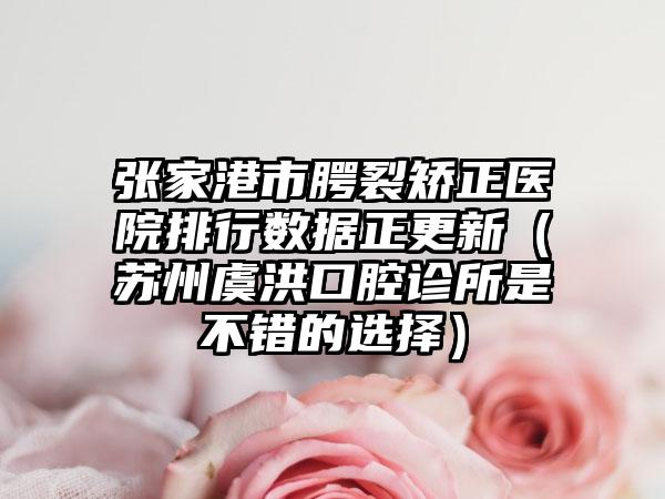 张家港市腭裂矫正医院排行数据正更新（苏州虞洪口腔诊所是不错的选择）