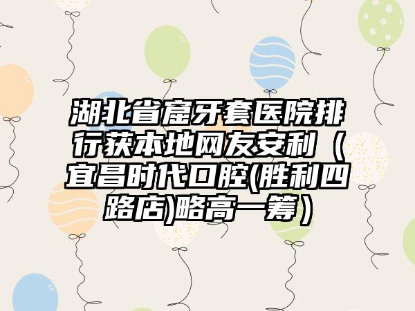 湖北省窟牙套医院排行获本地网友安利（宜昌时代口腔(胜利四路店)略高一筹）