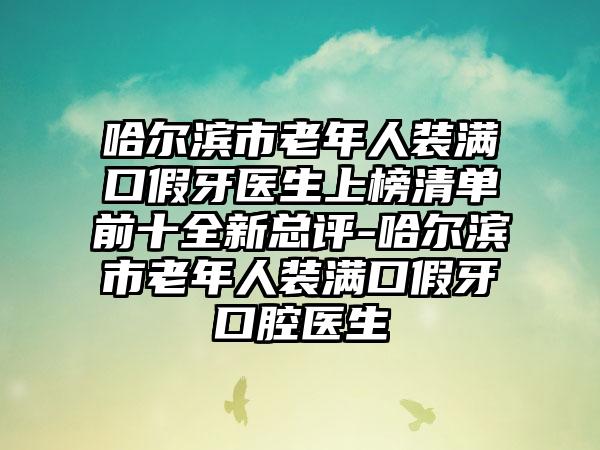 哈尔滨市老年人装满口假牙医生上榜清单前十全新总评-哈尔滨市老年人装满口假牙口腔医生