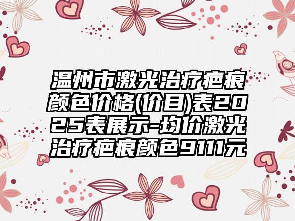 温州市激光治疗疤痕颜色价格(价目)表2025表展示-均价激光治疗疤痕颜色9111元