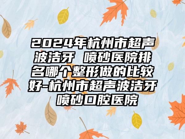 2024年杭州市超声波洁牙 喷砂医院排名哪个整形做的比较好-杭州市超声波洁牙 喷砂口腔医院