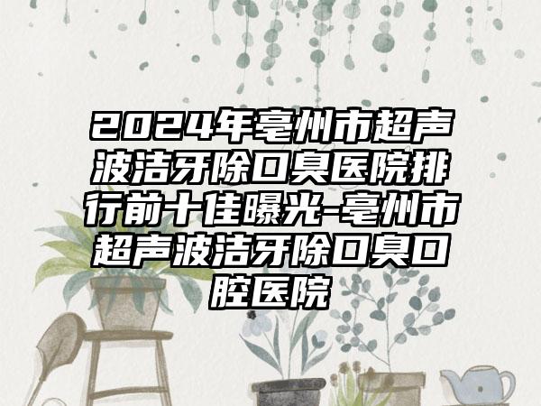 2024年亳州市超声波洁牙除口臭医院排行前十佳曝光-亳州市超声波洁牙除口臭口腔医院