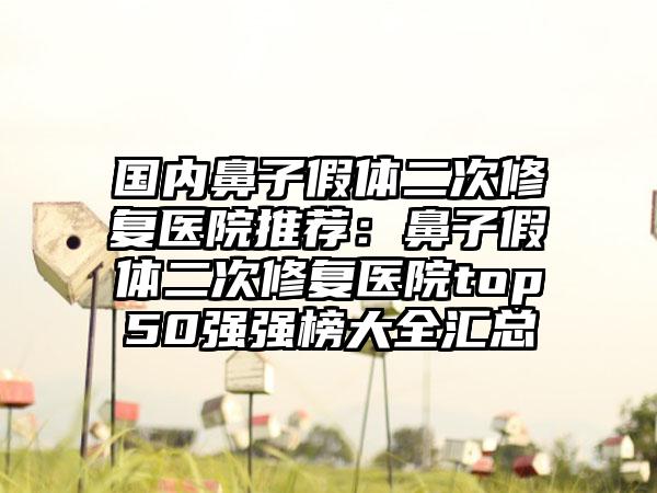 国内鼻子假体二次修复医院推荐：鼻子假体二次修复医院top50强强榜大全汇总