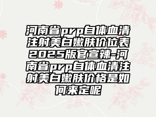 河南省prp自体血清注射美白嫩肤价位表2025版官宣辣-河南省prp自体血清注射美白嫩肤价格是如何来定呢