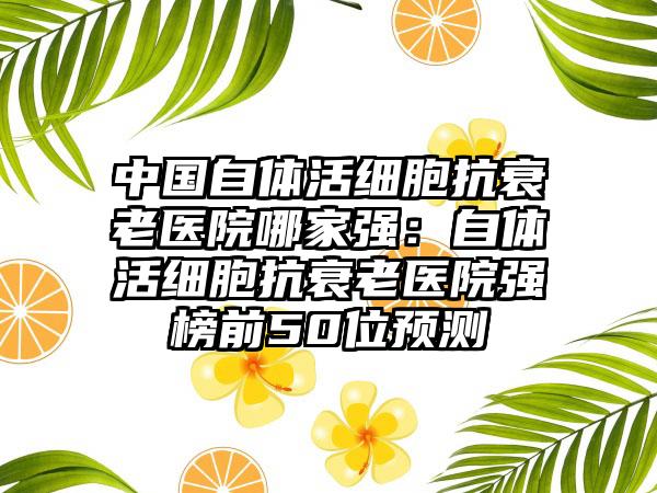 中国自体活细胞抗衰老医院哪家强：自体活细胞抗衰老医院强榜前50位预测