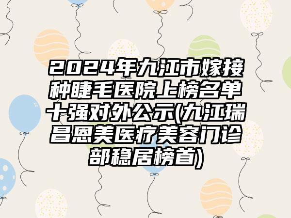 2024年九江市嫁接种睫毛医院上榜名单十强对外公示(九江瑞昌恩美医疗美容门诊部稳居榜首)