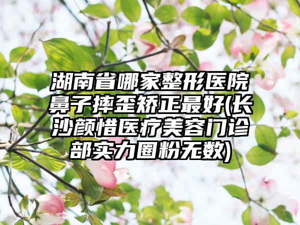 湖南省哪家整形医院鼻子摔歪矫正最好(长沙颜惜医疗美容门诊部实力圈粉无数)