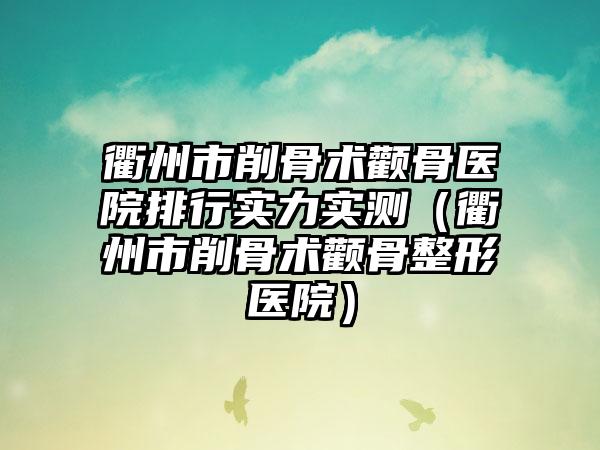 衢州市削骨术颧骨医院排行实力实测（衢州市削骨术颧骨整形医院）