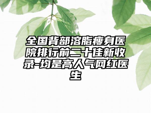 全国背部溶脂瘦身医院排行前二十佳新收录-均是高人气网红医生