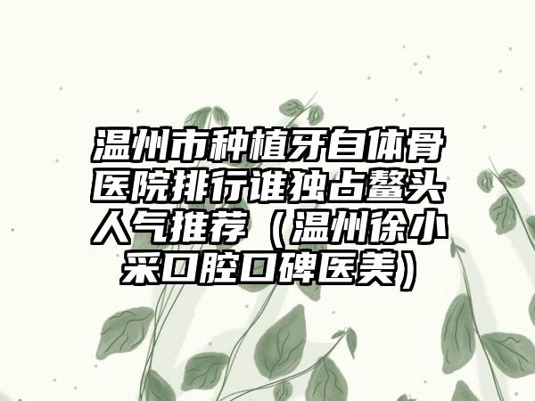 温州市种植牙自体骨医院排行谁独占鳌头人气推荐（温州徐小采口腔口碑医美）