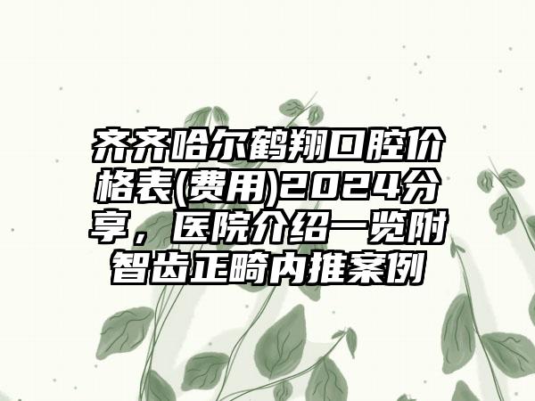 齐齐哈尔鹤翔口腔价格表(费用)2024分享，医院介绍一览附智齿正畸内推案例