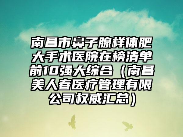 南昌市鼻子腺样体肥大手术医院在榜清单前10强大综合（南昌美人春医疗管理有限公司权威汇总）