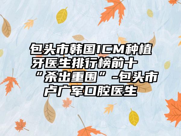 包头市韩国ICM种植牙医生排行榜前十“杀出重围”-包头市卢广军口腔医生