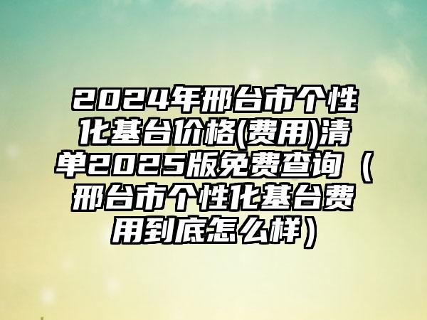 2024年邢台市个性化基台价格(费用)清单2025版免费查询（邢台市个性化基台费用到底怎么样）