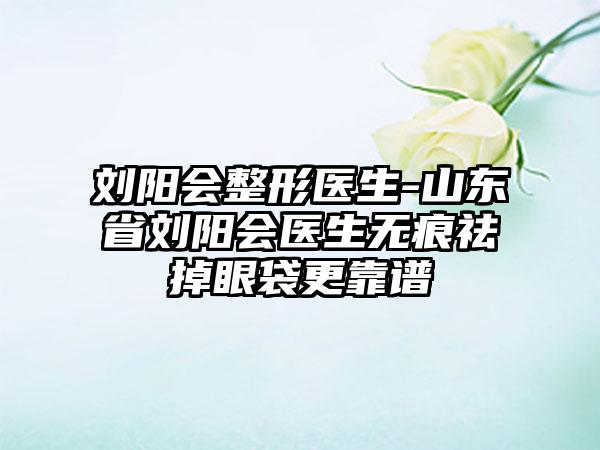 刘阳会整形医生-山东省刘阳会医生无痕祛掉眼袋更靠谱