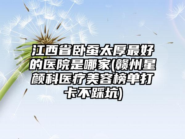 江西省卧蚕太厚最好的医院是哪家(赣州星颜科医疗美容榜单打卡不踩坑)