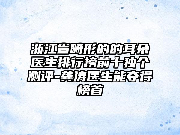 浙江省畸形的的耳朵医生排行榜前十独个测评-龚涛医生能夺得榜首