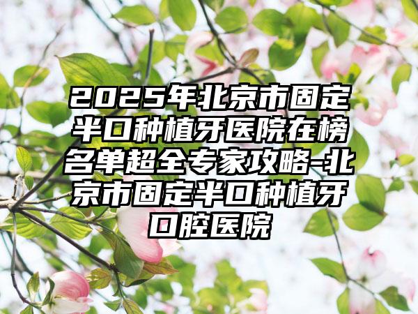 2025年北京市固定半口种植牙医院在榜名单超全专家攻略-北京市固定半口种植牙口腔医院