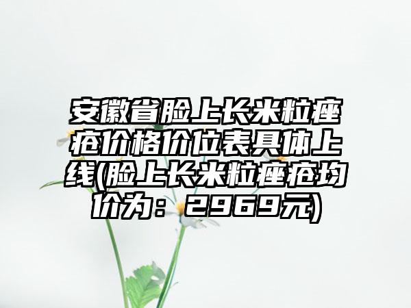 安徽省脸上长米粒痤疮价格价位表具体上线(脸上长米粒痤疮均价为：2969元)