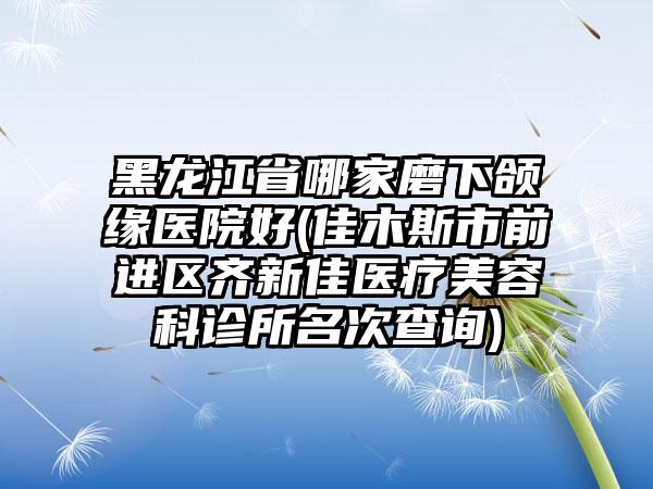 黑龙江省哪家磨下颌缘医院好(佳木斯市前进区齐新佳医疗美容科诊所名次查询)