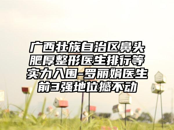 广西壮族自治区鼻头肥厚整形医生排行等实力入围-罗丽娟医生前3强地位撼不动