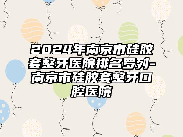 2024年南京市硅胶套整牙医院排名罗列-南京市硅胶套整牙口腔医院