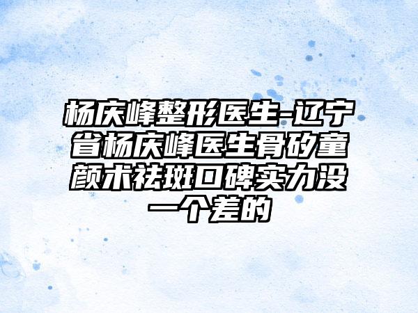 杨庆峰整形医生-辽宁省杨庆峰医生骨矽童颜术祛斑口碑实力没一个差的