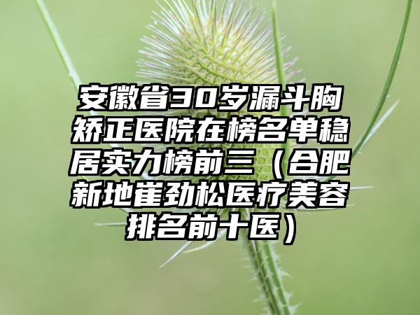 安徽省30岁漏斗胸矫正医院在榜名单稳居实力榜前三（合肥新地崔劲松医疗美容排名前十医）