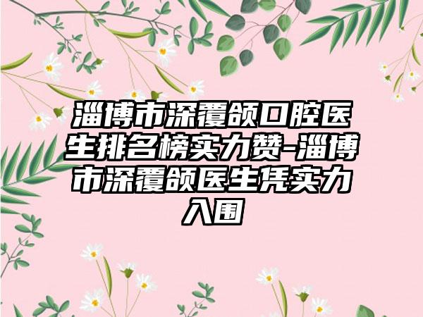 淄博市深覆颌口腔医生排名榜实力赞-淄博市深覆颌医生凭实力入围