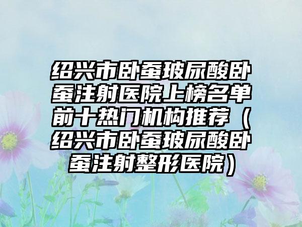 绍兴市卧蚕玻尿酸卧蚕注射医院上榜名单前十热门机构推荐（绍兴市卧蚕玻尿酸卧蚕注射整形医院）