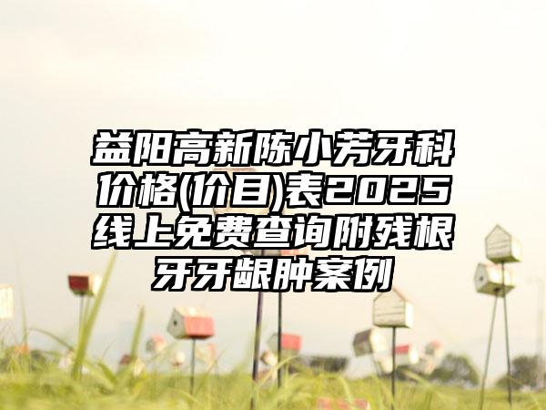 益阳高新陈小芳牙科价格(价目)表2025线上免费查询附残根牙牙龈肿案例