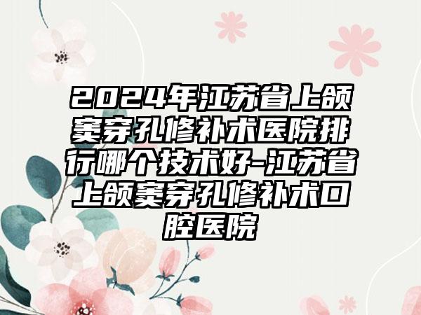 2024年江苏省上颌窦穿孔修补术医院排行哪个技术好-江苏省上颌窦穿孔修补术口腔医院