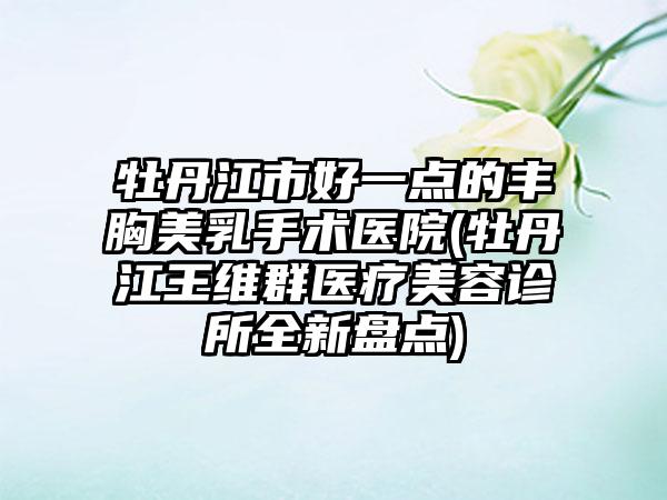 牡丹江市好一点的丰胸美乳手术医院(牡丹江王维群医疗美容诊所全新盘点)