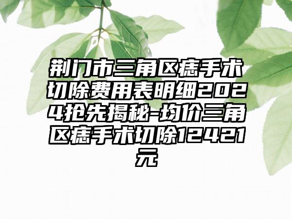 荆门市三角区痣手术切除费用表明细2024抢先揭秘-均价三角区痣手术切除12421元