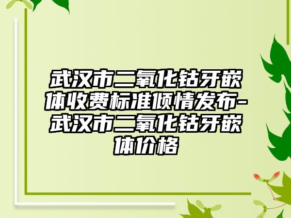 武汉市二氧化钴牙嵌体收费标准倾情发布-武汉市二氧化钴牙嵌体价格