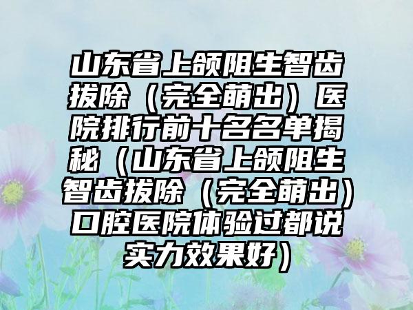 山东省上颌阻生智齿拔除（完全萌出）医院排行前十名名单揭秘（山东省上颌阻生智齿拔除（完全萌出）口腔医院体验过都说实力效果好）