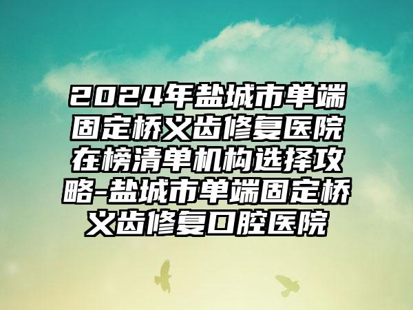 2024年盐城市单端固定桥义齿修复医院在榜清单机构选择攻略-盐城市单端固定桥义齿修复口腔医院