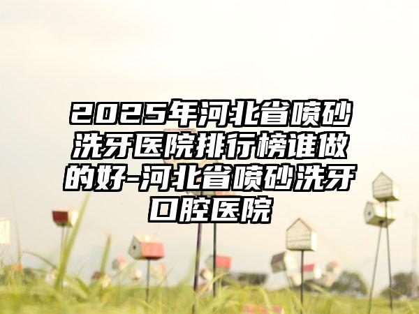 2025年河北省喷砂洗牙医院排行榜谁做的好-河北省喷砂洗牙口腔医院