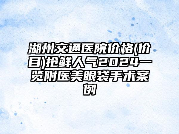 湖州交通医院价格(价目)抢鲜人气2024一览附医美眼袋手术案例