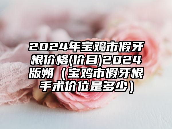 2024年宝鸡市假牙根价格(价目)2024版朔（宝鸡市假牙根手术价位是多少）