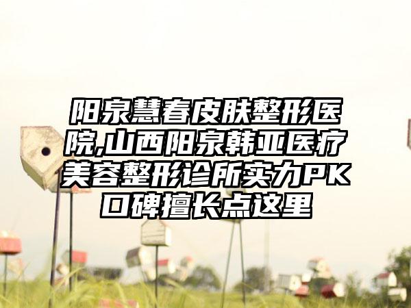 阳泉慧春皮肤整形医院,山西阳泉韩亚医疗美容整形诊所实力PK口碑擅长点这里