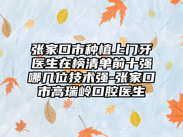 张家口市种植上门牙医生在榜清单前十强哪几位技术强-张家口市高瑞岭口腔医生