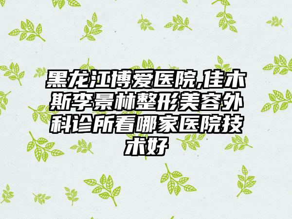 黑龙江博爱医院,佳木斯李景林整形美容外科诊所看哪家医院技术好