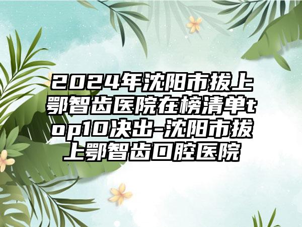 2024年沈阳市拔上鄂智齿医院在榜清单top10决出-沈阳市拔上鄂智齿口腔医院