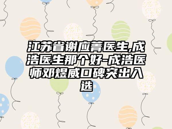 江苏省谢应菁医生,成浩医生那个好-成浩医师邓煜威口碑突出入选