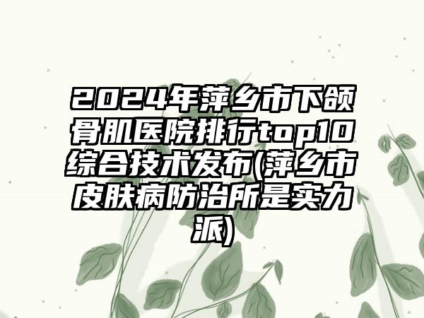 2024年萍乡市下颌骨肌医院排行top10综合技术发布(萍乡市皮肤病防治所是实力派)