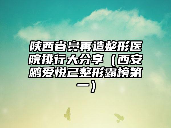 陕西省鼻再造整形医院排行大分享（西安鹏爱悦己整形霸榜第一）