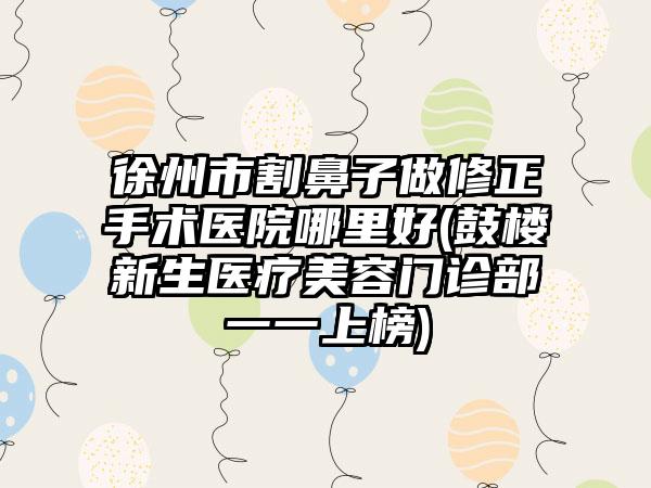 徐州市割鼻子做修正手术医院哪里好(鼓楼新生医疗美容门诊部一一上榜)