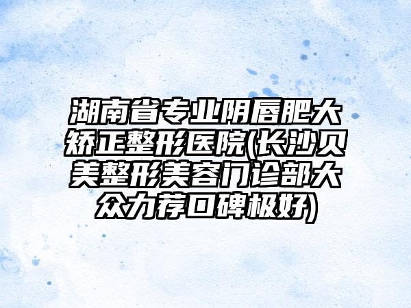 湖南省专业阴唇肥大矫正整形医院(长沙贝美整形美容门诊部大众力荐口碑极好)