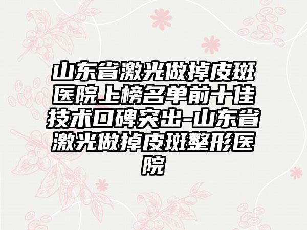 山东省激光做掉皮斑医院上榜名单前十佳技术口碑突出-山东省激光做掉皮斑整形医院